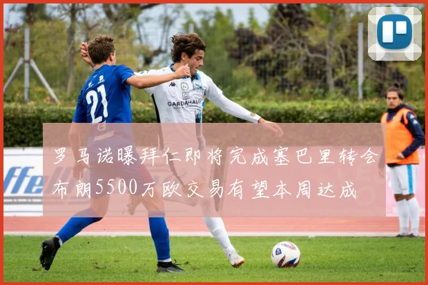罗马诺曝拜仁即将完成塞巴里转会布朗5500万欧交易有望本周达成