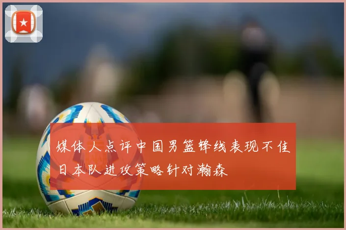 媒体人点评中国男篮锋线表现不佳日本队进攻策略针对瀚森